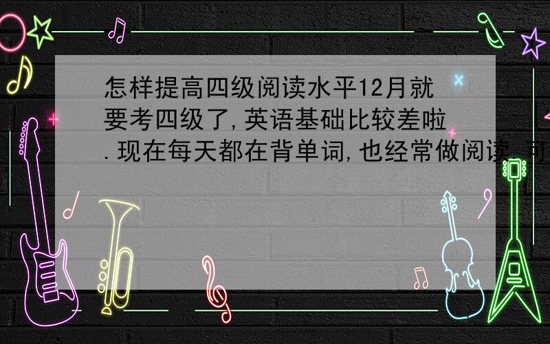 怎样提高四级阅读水平12月就要考四级了,英语基础比较差啦.现在每天都在背单词,也经常做阅读.可是错的太多.几乎每道题都要