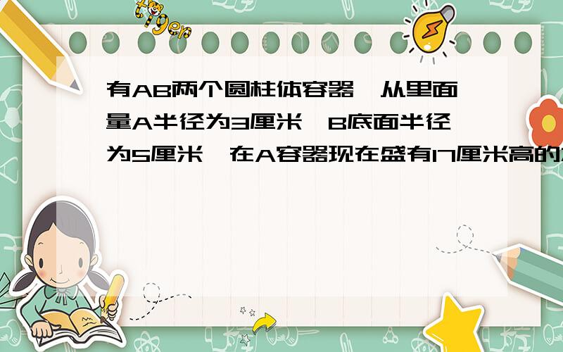 有AB两个圆柱体容器,从里面量A半径为3厘米,B底面半径为5厘米,在A容器现在盛有17厘米高的水,