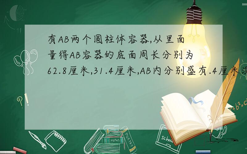 有AB两个圆柱体容器,从里面量得AB容器的底面周长分别为62.8厘米,31.4厘米,AB内分别盛有.4厘米深、29厘