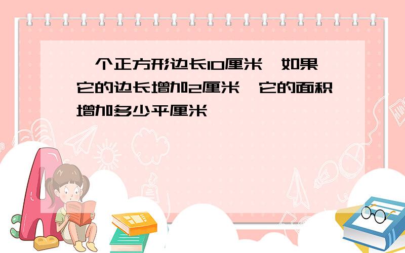 一个正方形边长10厘米,如果它的边长增加2厘米,它的面积增加多少平厘米