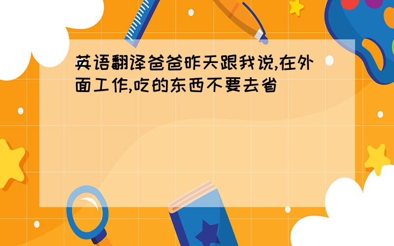 英语翻译爸爸昨天跟我说,在外面工作,吃的东西不要去省