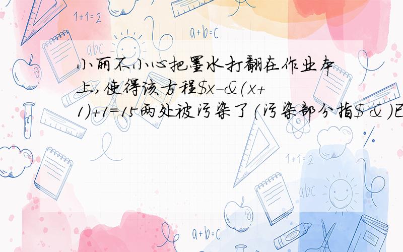 小丽不小心把墨水打翻在作业本上,使得该方程$x-&(x+1)+1=15两处被污染了（污染部分指$ & ）已知$和&两处污