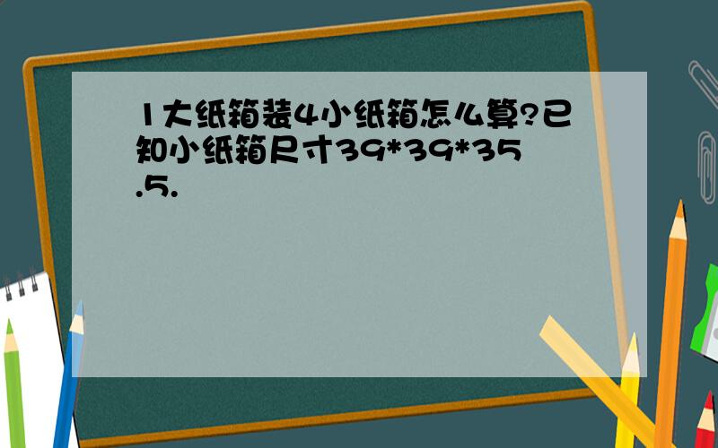 1大纸箱装4小纸箱怎么算?已知小纸箱尺寸39*39*35.5.