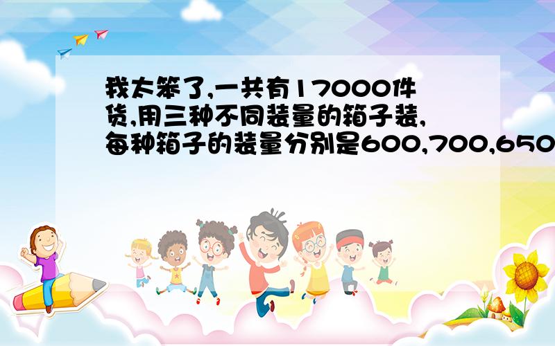 我太笨了,一共有17000件货,用三种不同装量的箱子装,每种箱子的装量分别是600,700,650.问每种箱子能装几箱?