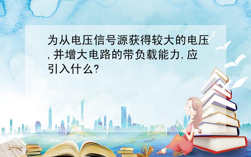 为从电压信号源获得较大的电压,并增大电路的带负载能力,应引入什么?