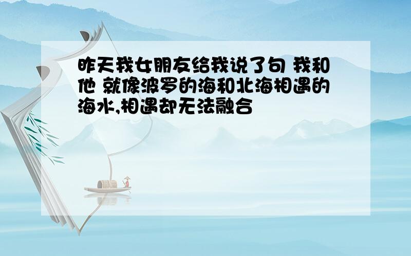 昨天我女朋友给我说了句 我和他 就像波罗的海和北海相遇的海水,相遇却无法融合