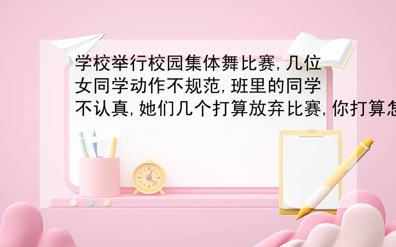 学校举行校园集体舞比赛,几位女同学动作不规范,班里的同学不认真,她们几个打算放弃比赛,你打算怎么劝她们