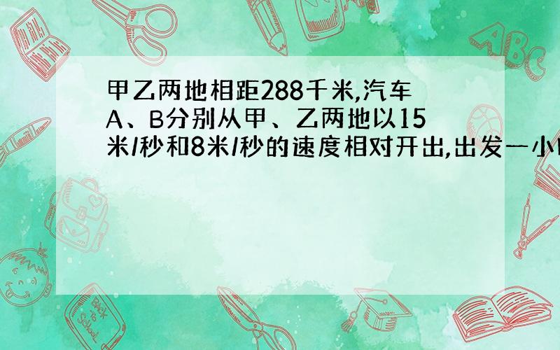 甲乙两地相距288千米,汽车A、B分别从甲、乙两地以15米/秒和8米/秒的速度相对开出,出发一小时以后,汽车B因故停了2