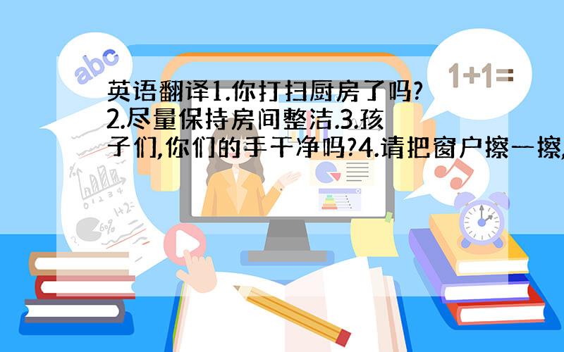 英语翻译1.你打扫厨房了吗?2.尽量保持房间整洁.3.孩子们,你们的手干净吗?4.请把窗户擦一擦,脏得快看不见外面了.