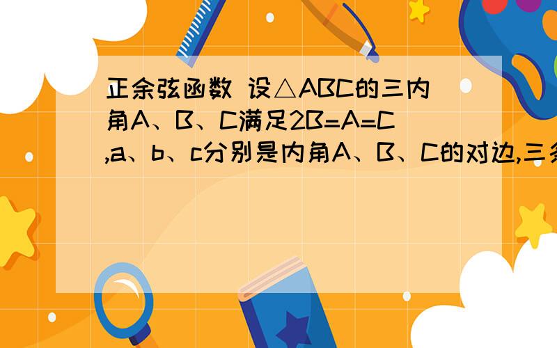 正余弦函数 设△ABC的三内角A、B、C满足2B=A=C,a、b、c分别是内角A、B、C的对边,三条边a、b、c满足2/