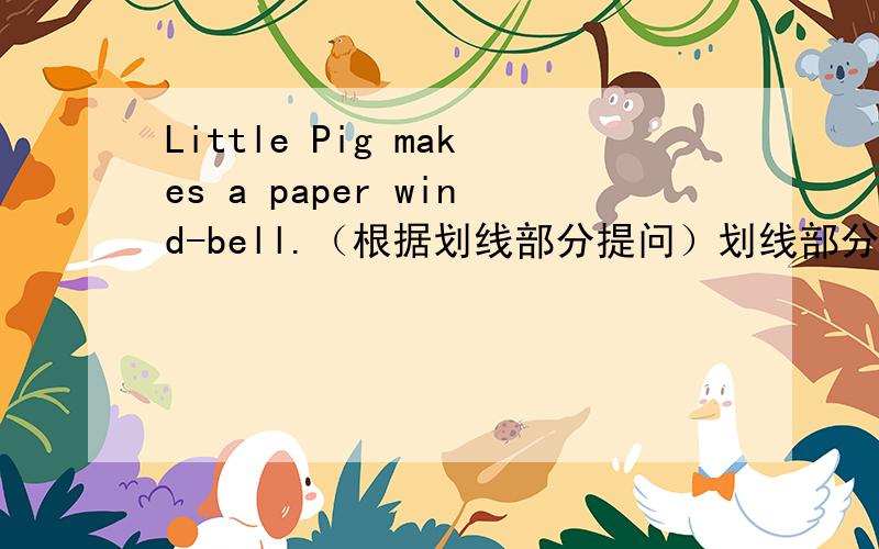 Little Pig makes a paper wind-bell.（根据划线部分提问）划线部分是:a paper w