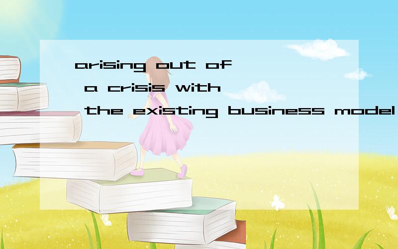 arising out of a crisis with the existing business model .