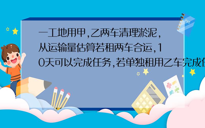 一工地用甲,乙两车清理淤泥,从运输量估算若租两车合运,10天可以完成任务,若单独租用乙车完成任务的天数是