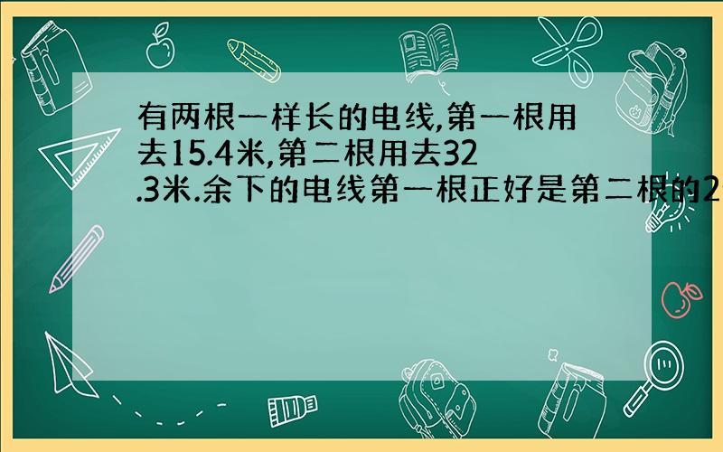 有两根一样长的电线,第一根用去15.4米,第二根用去32.3米.余下的电线第一根正好是第二根的2倍.这两根电线原来各长多