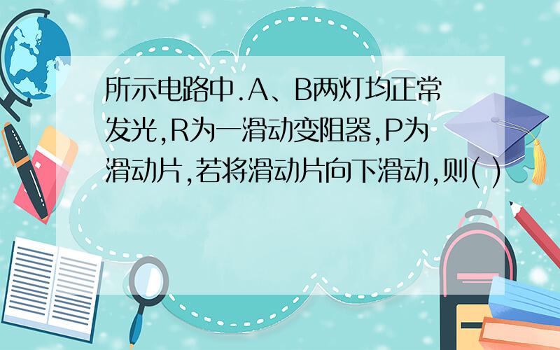 所示电路中.A、B两灯均正常发光,R为一滑动变阻器,P为滑动片,若将滑动片向下滑动,则( )