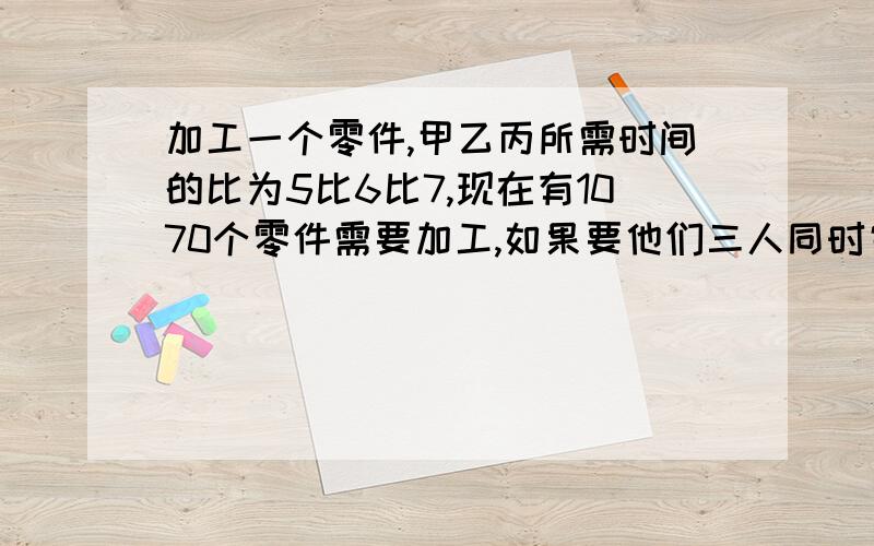 加工一个零件,甲乙丙所需时间的比为5比6比7,现在有1070个零件需要加工,如果要他们三人同时完成任务↓