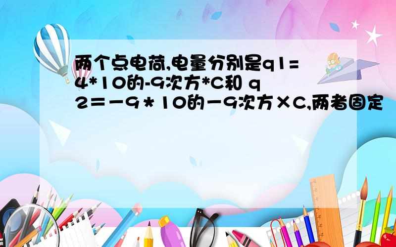 两个点电荷,电量分别是q1=4*10的-9次方*C和 q2＝－9＊10的－9次方×C,两者固定