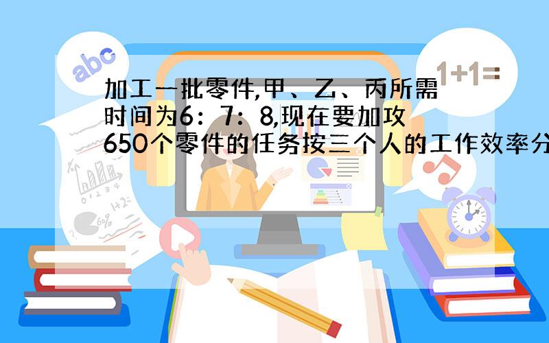 加工一批零件,甲、乙、丙所需时间为6：7：8,现在要加攻650个零件的任务按三个人的工作效率分配,使其同