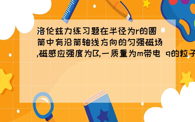 洛伦兹力练习题在半径为r的圆筒中有沿筒轴线方向的匀强磁场,磁感应强度为B,一质量为m带电 q的粒子以速度V从筒壁A处沿半