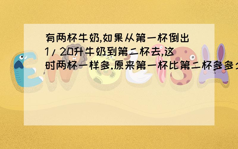 有两杯牛奶,如果从第一杯倒出1/20升牛奶到第二杯去,这时两杯一样多.原来第一杯比第二杯多多少升?
