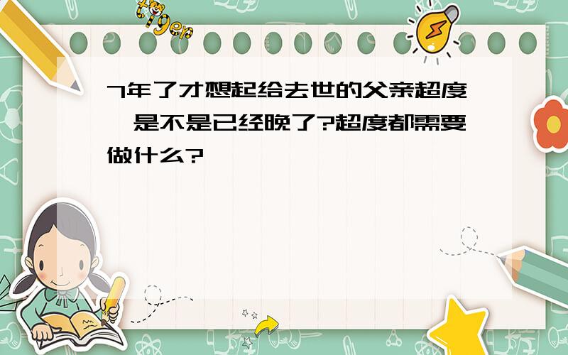 7年了才想起给去世的父亲超度,是不是已经晚了?超度都需要做什么?