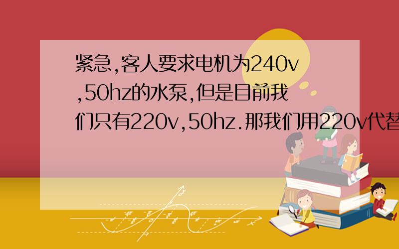 紧急,客人要求电机为240v,50hz的水泵,但是目前我们只有220v,50hz.那我们用220v代替24ov,