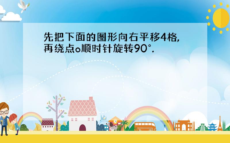 先把下面的图形向右平移4格,再绕点o顺时针旋转90°.