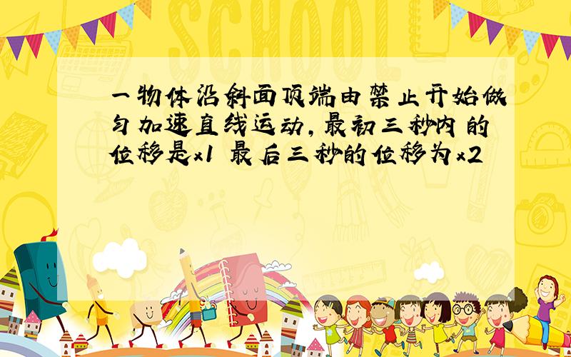 一物体沿斜面顶端由禁止开始做匀加速直线运动,最初三秒内的位移是x1 最后三秒的位移为x2