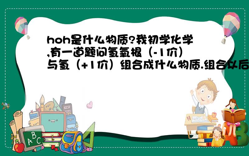 hoh是什么物质?我初学化学,有一道题问氢氧根（-1价）与氢（+1价）组合成什么物质.组合以后发现是H0H,很不可思议,