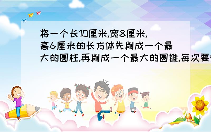 将一个长10厘米,宽8厘米,高6厘米的长方体先削成一个最大的圆柱,再削成一个最大的圆锥,每次要晓渠百分之几