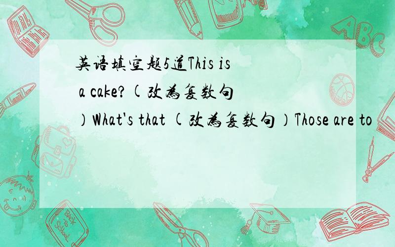 英语填空题5道This is a cake?(改为复数句）What's that (改为复数句）Those are to