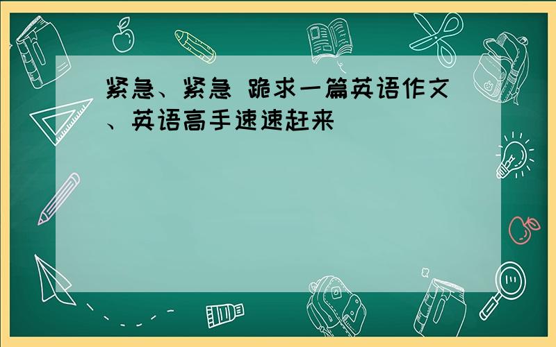 紧急、紧急 跪求一篇英语作文、英语高手速速赶来