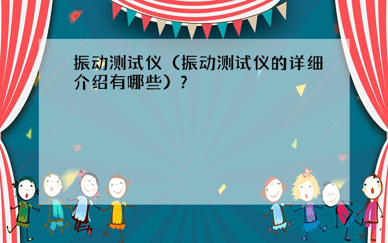 振动测试仪（振动测试仪的详细介绍有哪些）?