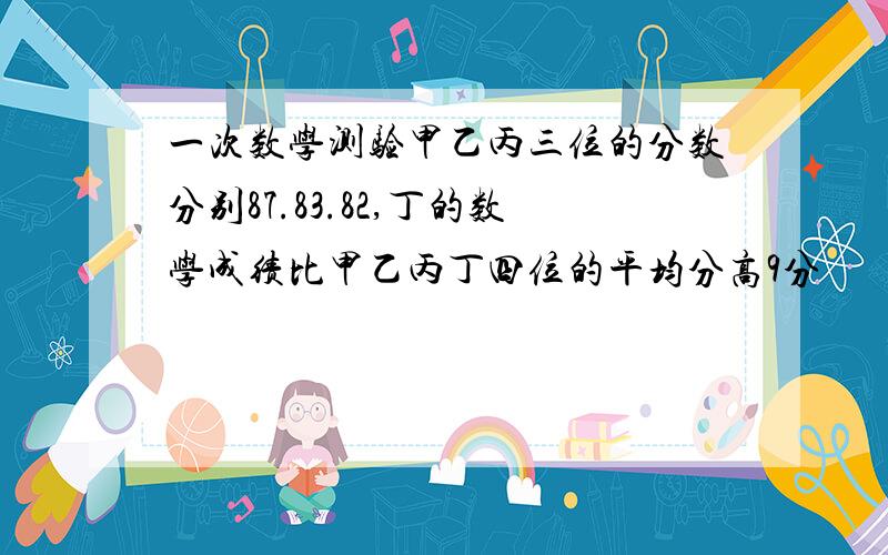 一次数学测验甲乙丙三位的分数分别87.83.82,丁的数学成绩比甲乙丙丁四位的平均分高9分