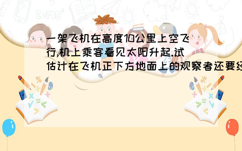 一架飞机在高度10公里上空飞行,机上乘客看见太阳升起.试估计在飞机正下方地面上的观察者还要经过多少时