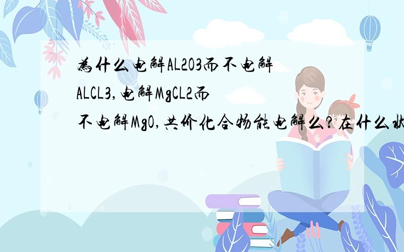 为什么电解AL2O3而不电解ALCL3,电解MgCL2而不电解MgO,共价化合物能电解么?在什么状态下（熔融或溶液）?