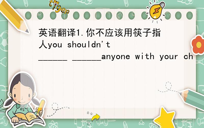 英语翻译1.你不应该用筷子指人you shouldn't______ ______anyone with your ch