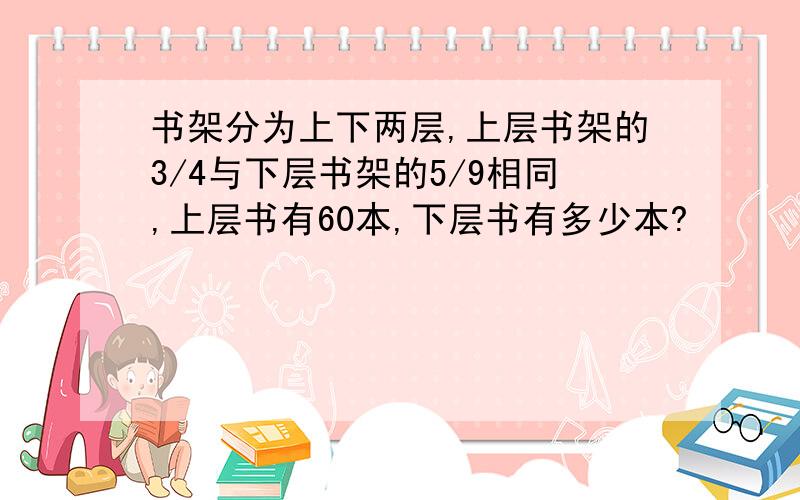 书架分为上下两层,上层书架的3/4与下层书架的5/9相同,上层书有60本,下层书有多少本?