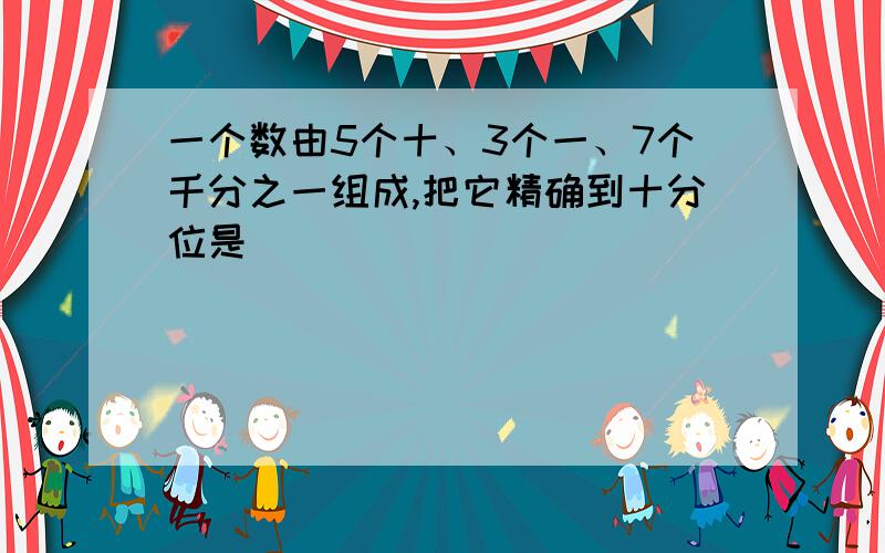 一个数由5个十、3个一、7个千分之一组成,把它精确到十分位是（）