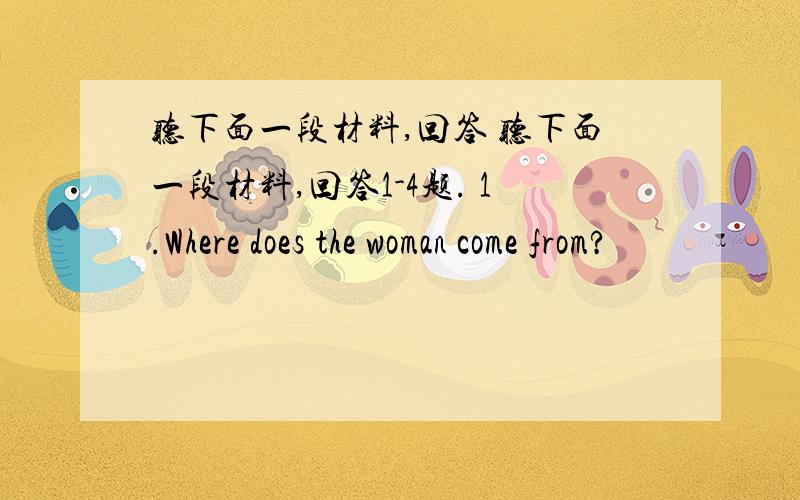 听下面一段材料,回答 听下面一段材料,回答1-4题. 1.Where does the woman come from?