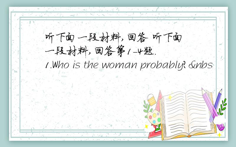 听下面一段材料,回答 听下面一段材料,回答第1-4题. 1.Who is the woman probably?&nbs