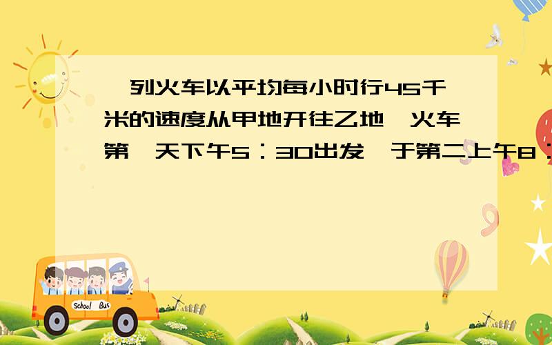 一列火车以平均每小时行45千米的速度从甲地开往乙地,火车第一天下午5：30出发,于第二上午8：30到达乙地,甲地到乙地的