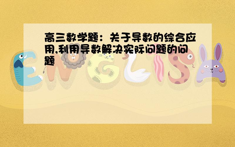 高三数学题：关于导数的综合应用,利用导数解决实际问题的问题