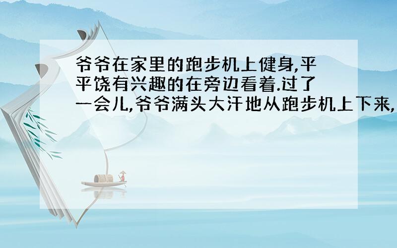 爷爷在家里的跑步机上健身,平平饶有兴趣的在旁边看着.过了一会儿,爷爷满头大汗地从跑步机上下来,并说：