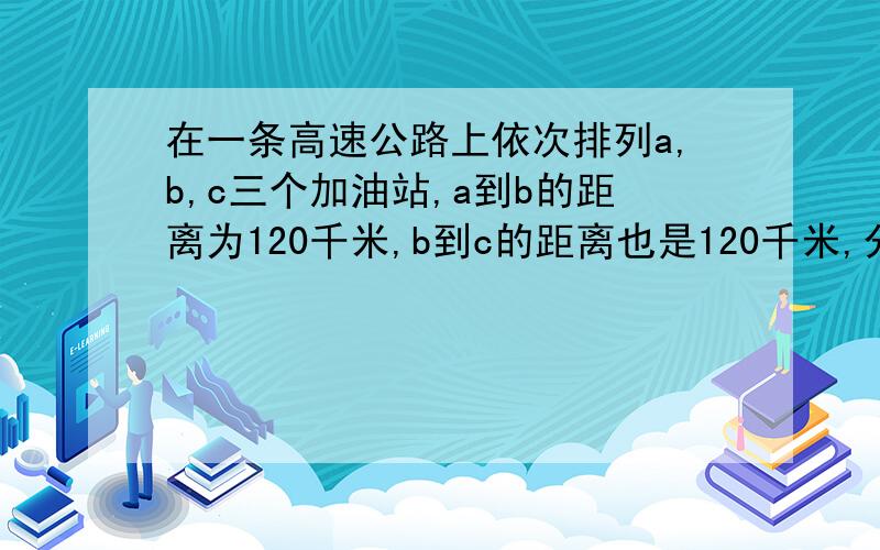 在一条高速公路上依次排列a,b,c三个加油站,a到b的距离为120千米,b到c的距离也是120千米,分别在a,c俩个