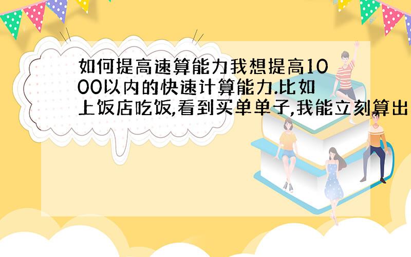 如何提高速算能力我想提高1000以内的快速计算能力.比如上饭店吃饭,看到买单单子,我能立刻算出来我们消费了多少.这个应该