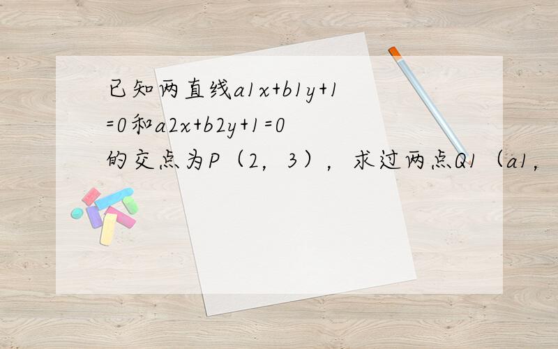 已知两直线a1x+b1y+1=0和a2x+b2y+1=0的交点为P（2，3），求过两点Q1（a1，b1）、Q2（a2，b