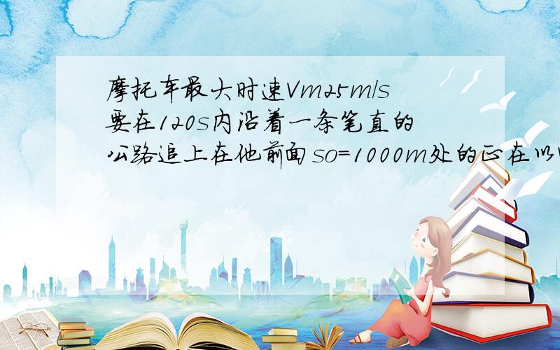 摩托车最大时速Vm25m/s要在120s内沿着一条笔直的公路追上在他前面so=1000m处的正在以V=15M/s行驶的汽