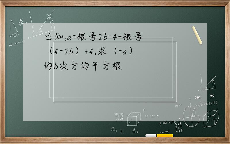 已知,a=根号2b-4+根号（4-2b）+4,求（-a）的b次方的平方根