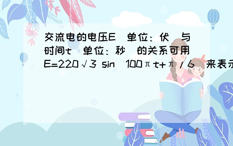 交流电的电压E（单位：伏）与时间t（单位：秒）的关系可用E=220√3 sin(100πt+π/6)来表示,求